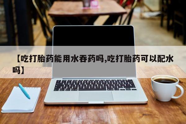 售米非司酮片包邮【吃打胎药能用水吞药吗,吃打胎药可以配水吗】