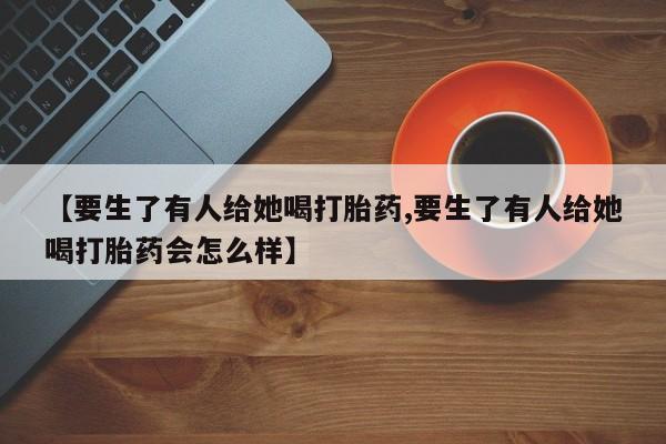 售米非司酮片包邮【要生了有人给她喝打胎药,要生了有人给她喝打胎药会怎么样】