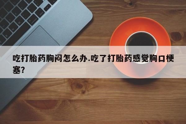 售米非司酮片包邮吃打胎药胸闷怎么办.吃了打胎药感觉胸口梗塞？