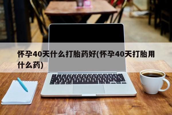 售米非司酮片包邮怀孕40天什么打胎药好(怀孕40天打胎用什么药)