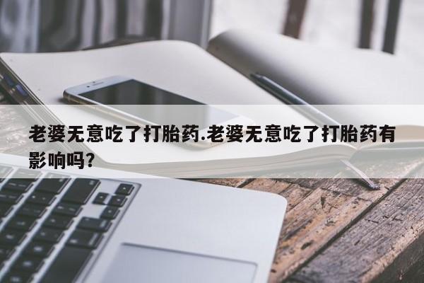 售米非司酮片包邮老婆无意吃了打胎药.老婆无意吃了打胎药有影响吗？