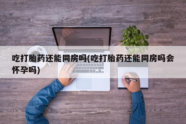 售米非司酮片包邮吃打胎药还能同房吗(吃打胎药还能同房吗会怀孕吗)