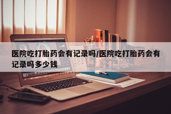 售米非司酮片包邮医院吃打胎药会有记录吗/医院吃打胎药会有记录吗多少钱