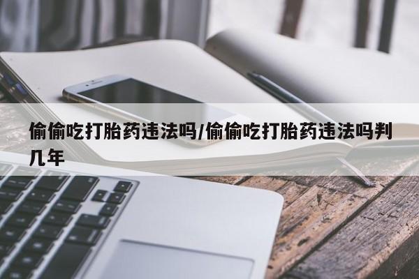售米非司酮片包邮偷偷吃打胎药违法吗/偷偷吃打胎药违法吗判几年