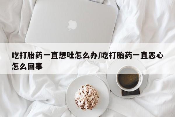 售米非司酮片包邮吃打胎药一直想吐怎么办/吃打胎药一直恶心怎么回事