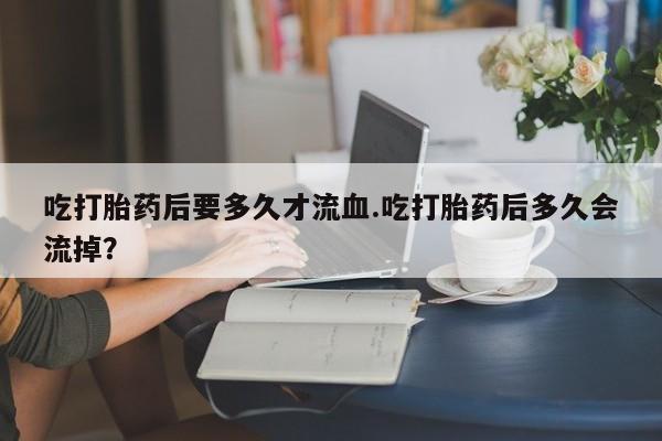 售米非司酮片包邮吃打胎药后要多久才流血.吃打胎药后多久会流掉？