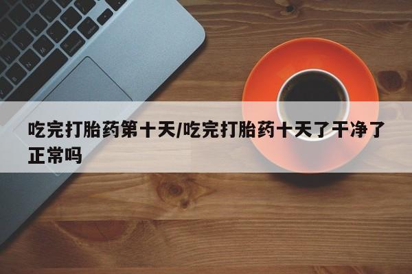售米非司酮片包邮吃完打胎药第十天/吃完打胎药十天了干净了正常吗