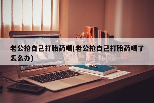 售米非司酮片包邮老公抢自己打胎药喝(老公抢自己打胎药喝了怎么办)