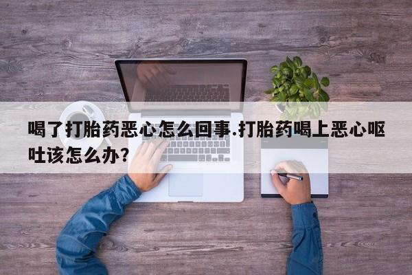 售米非司酮片包邮喝了打胎药恶心怎么回事.打胎药喝上恶心呕吐该怎么办？