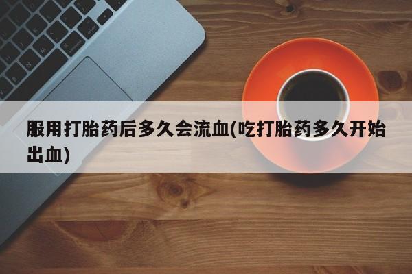 售米非司酮片包邮服用打胎药后多久会流血(吃打胎药多久开始出血)