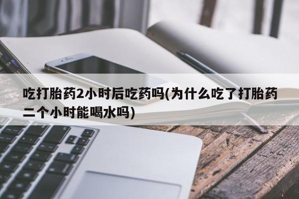 售米非司酮片包邮吃打胎药2小时后吃药吗(为什么吃了打胎药二个小时能喝水吗)