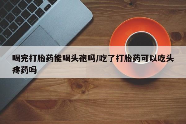 售米非司酮片包邮喝完打胎药能喝头孢吗/吃了打胎药可以吃头疼药吗