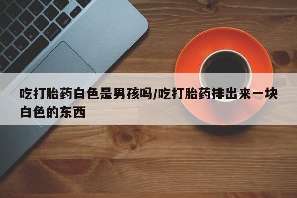 售米非司酮片包邮吃打胎药白色是男孩吗/吃打胎药排出来一块白色的东西