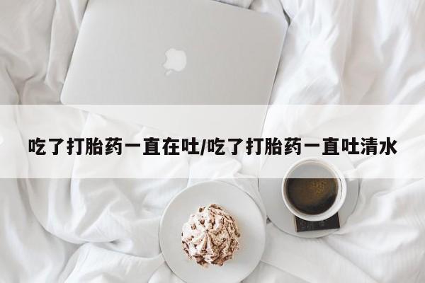 售米非司酮片包邮吃了打胎药一直在吐/吃了打胎药一直吐清水