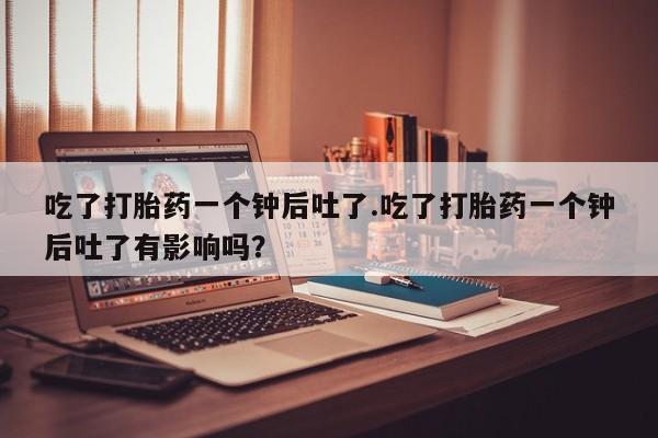 售米非司酮片包邮吃了打胎药一个钟后吐了.吃了打胎药一个钟后吐了有影响吗？