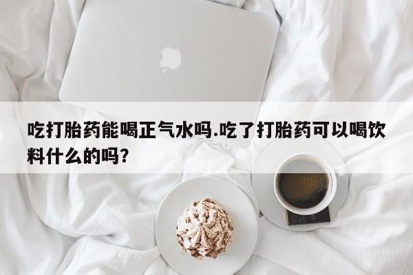 售米非司酮片包邮吃打胎药能喝正气水吗.吃了打胎药可以喝饮料什么的吗？