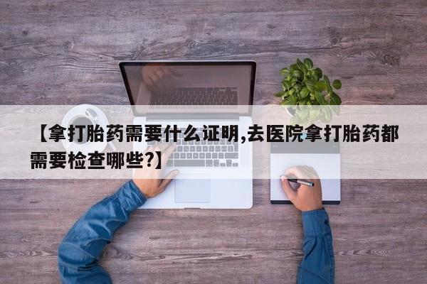 售米非司酮片包邮【拿打胎药需要什么证明,去医院拿打胎药都需要检查哪些?】