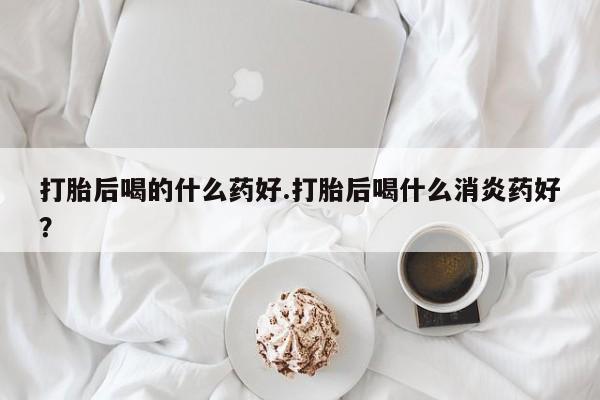 售米非司酮片包邮打胎后喝的什么药好.打胎后喝什么消炎药好？