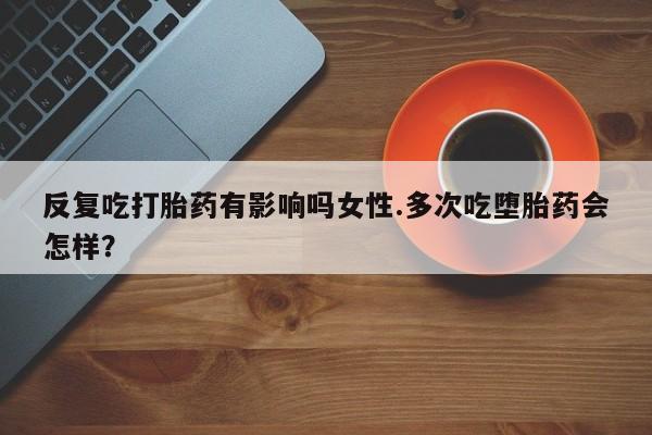 售米非司酮片包邮反复吃打胎药有影响吗女性.多次吃堕胎药会怎样？
