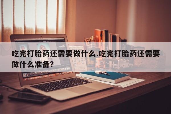 售米非司酮片包邮吃完打胎药还需要做什么.吃完打胎药还需要做什么准备？