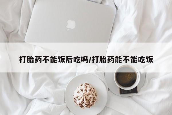 售米非司酮片包邮打胎药不能饭后吃吗/打胎药能不能吃饭