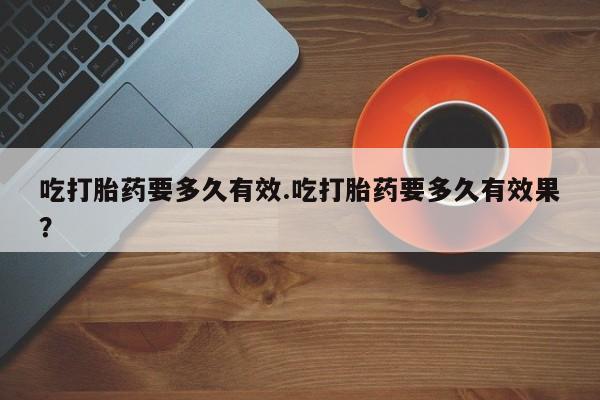 售米非司酮片包邮吃打胎药要多久有效.吃打胎药要多久有效果？