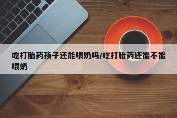 售米非司酮片包邮吃打胎药孩子还能喂奶吗/吃打胎药还能不能喂奶