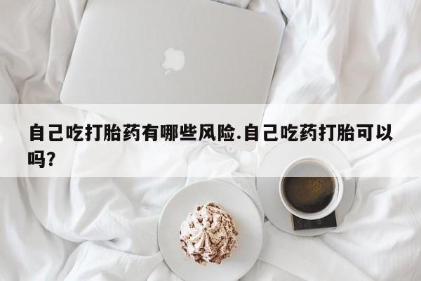 售米非司酮片包邮自己吃打胎药有哪些风险.自己吃药打胎可以吗？