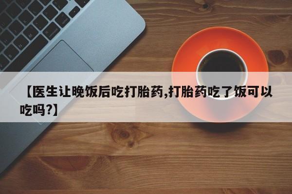 售米非司酮片包邮【医生让晚饭后吃打胎药,打胎药吃了饭可以吃吗?】
