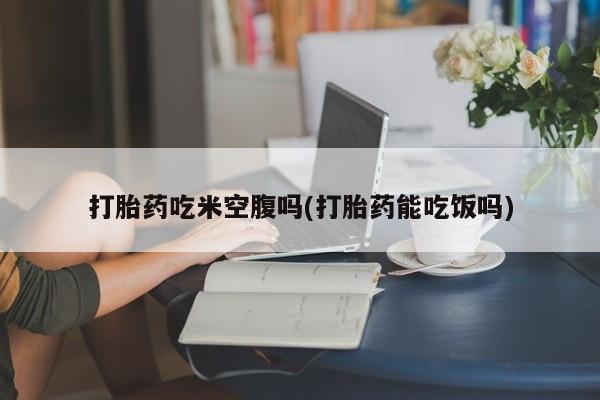 售米非司酮片包邮打胎药吃米空腹吗(打胎药能吃饭吗)