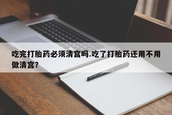 售米非司酮片包邮吃完打胎药必须清宫吗.吃了打胎药还用不用做清宫？