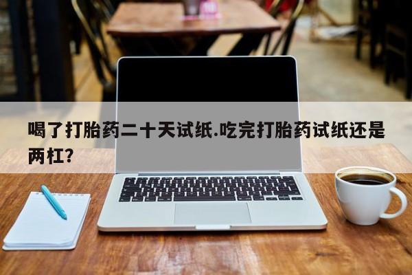 售米非司酮片包邮喝了打胎药二十天试纸.吃完打胎药试纸还是两杠？