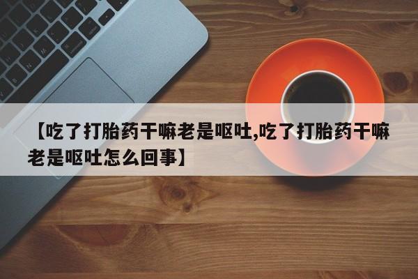 售米非司酮片包邮【吃了打胎药干嘛老是呕吐,吃了打胎药干嘛老是呕吐怎么回事】