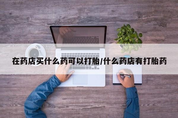 售米非司酮片包邮在药店买什么药可以打胎/什么药店有打胎药