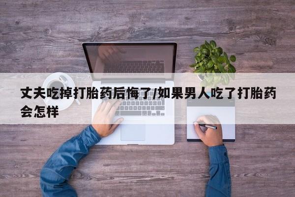 售米非司酮片包邮丈夫吃掉打胎药后悔了/如果男人吃了打胎药会怎样
