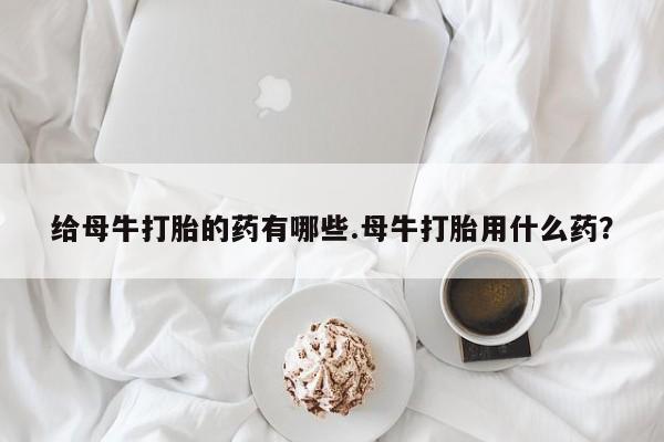 售米非司酮片包邮给母牛打胎的药有哪些.母牛打胎用什么药？
