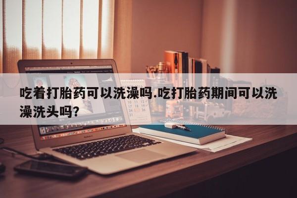 售米非司酮片包邮吃着打胎药可以洗澡吗.吃打胎药期间可以洗澡洗头吗？