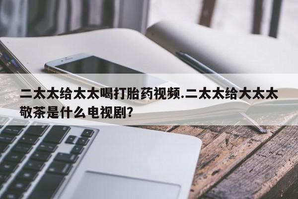 售米非司酮片包邮二太太给太太喝打胎药视频.二太太给大太太敬茶是什么电视剧？