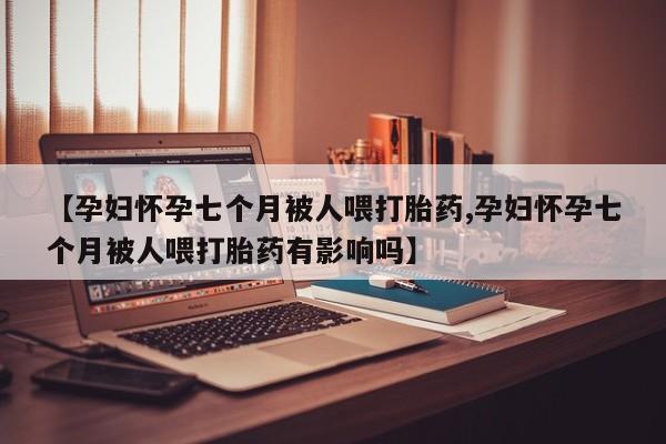 售米非司酮片包邮【孕妇怀孕七个月被人喂打胎药,孕妇怀孕七个月被人喂打胎药有影响吗】