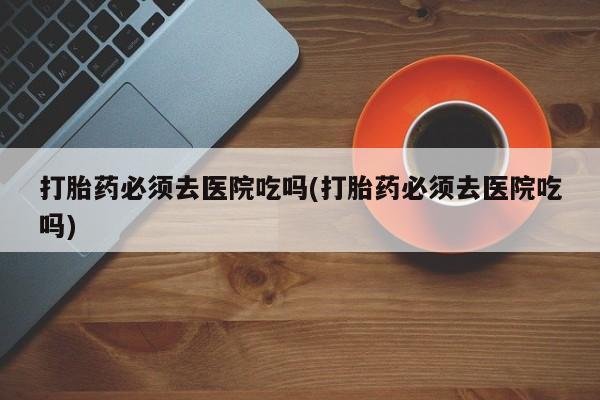 售米非司酮片包邮打胎药必须去医院吃吗(打胎药必须去医院吃吗)
