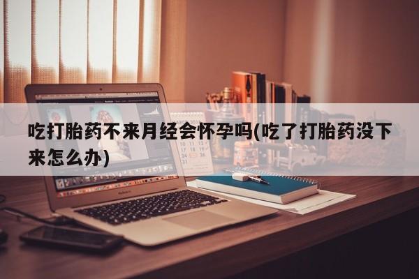 售米非司酮片包邮吃打胎药不来月经会怀孕吗(吃了打胎药没下来怎么办)