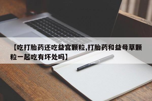 售米非司酮片包邮【吃打胎药还吃益宫颗粒,打胎药和益母草颗粒一起吃有坏处吗】