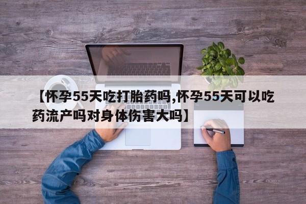 售米非司酮片包邮【怀孕55天吃打胎药吗,怀孕55天可以吃药流产吗对身体伤害大吗】