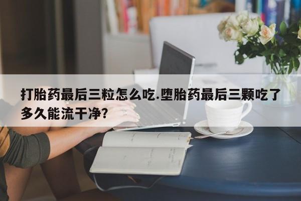 售米非司酮片包邮打胎药最后三粒怎么吃.堕胎药最后三颗吃了多久能流干净？