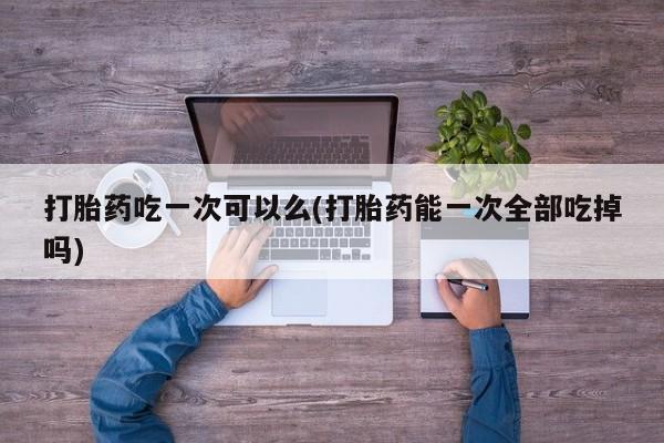 售米非司酮片包邮打胎药吃一次可以么(打胎药能一次全部吃掉吗)