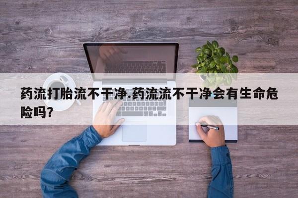 售米非司酮片包邮药流打胎流不干净.药流流不干净会有生命危险吗？