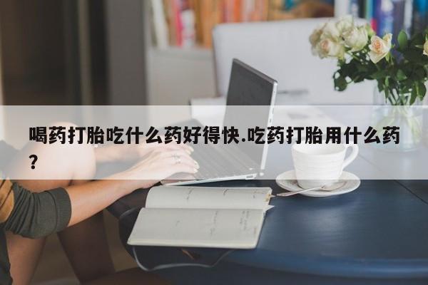 售米非司酮片包邮喝药打胎吃什么药好得快.吃药打胎用什么药？