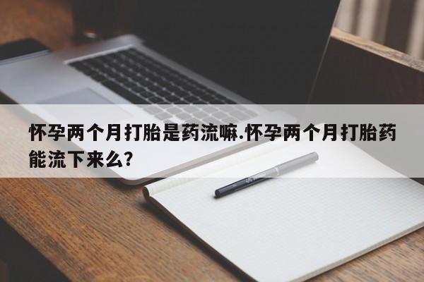 售米非司酮片包邮怀孕两个月打胎是药流嘛.怀孕两个月打胎药能流下来么？