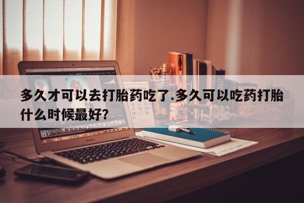 售米非司酮片包邮多久才可以去打胎药吃了.多久可以吃药打胎什么时候最好？